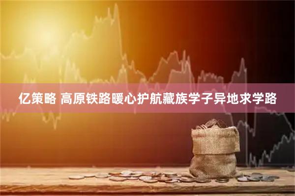 亿策略 高原铁路暖心护航藏族学子异地求学路
