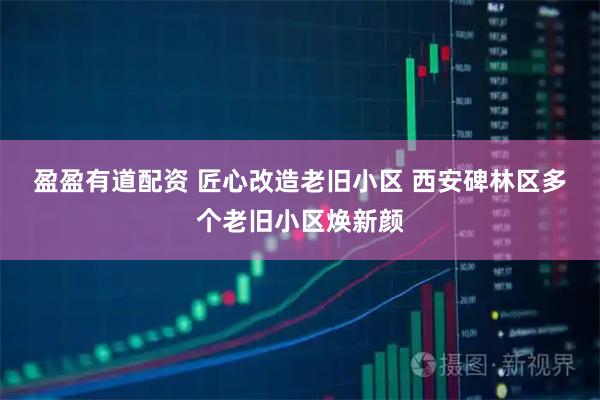 盈盈有道配资 匠心改造老旧小区 西安碑林区多个老旧小区焕新颜