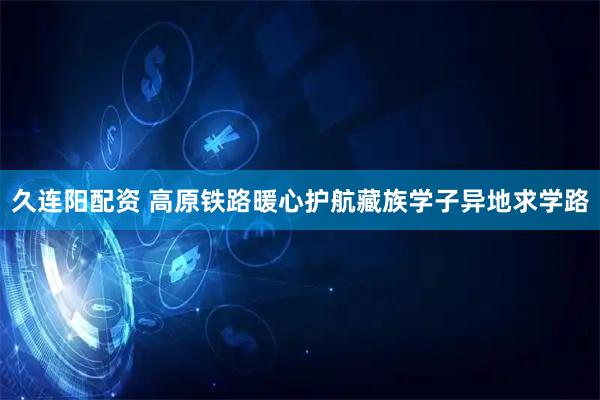 久连阳配资 高原铁路暖心护航藏族学子异地求学路