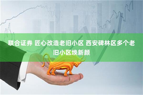 联合证券 匠心改造老旧小区 西安碑林区多个老旧小区焕新颜