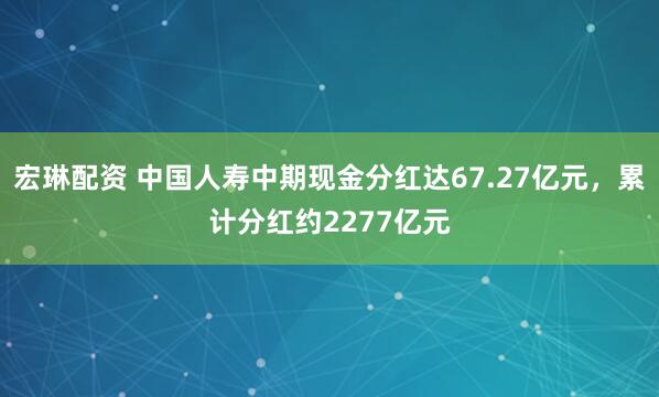 宏琳配资 中国人寿中期现金分红达67.27亿元，累计分红约2277亿元