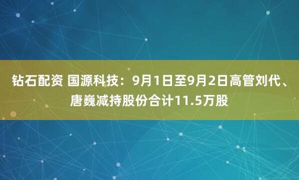 钻石配资 国源科技：9月1日至9月2日高管刘代、唐巍减持股份合计11.5万股