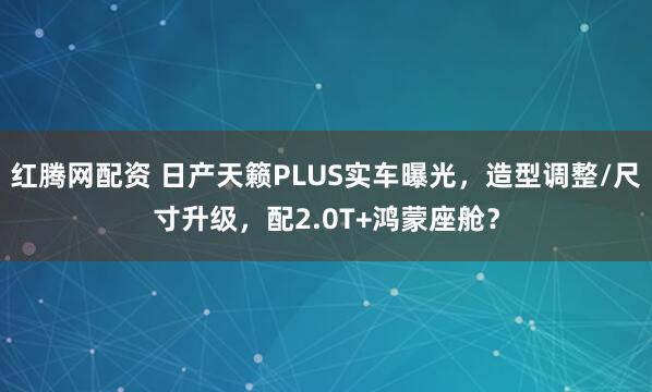 红腾网配资 日产天籁PLUS实车曝光，造型调整/尺寸升级，配2.0T+鸿蒙座舱？