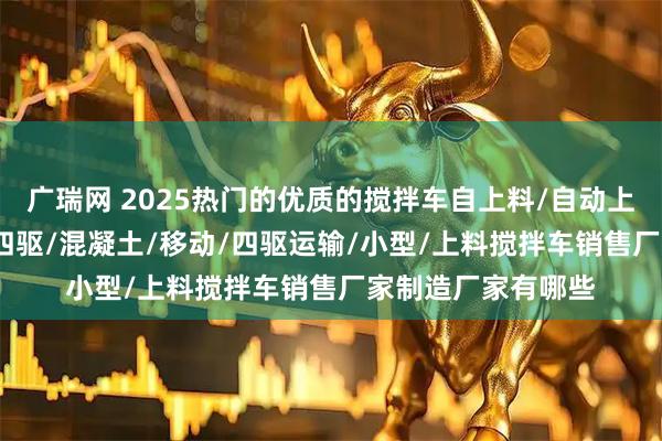 广瑞网 2025热门的优质的搅拌车自上料/自动上料/平口/朝天锅/四驱/混凝土/移动/四驱运输/小型/上料搅拌车销售厂家制造厂家有哪些