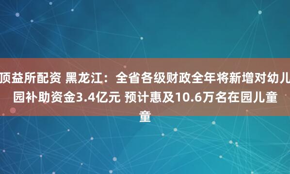 顶益所配资 黑龙江：全省各级财政全年将新增对幼儿园补助资金3.4亿元 预计惠及10.6万名在园儿童
