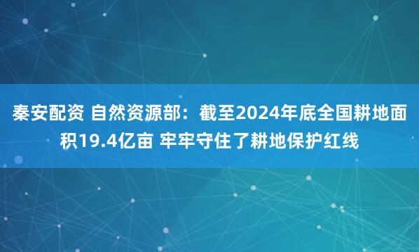 秦安配资 自然资源部：截至2024年底全国耕地面积19.4亿亩 牢牢守住了耕地保护红线