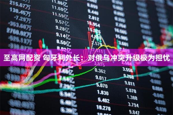 至高网配资 匈牙利外长：对俄乌冲突升级极为担忧