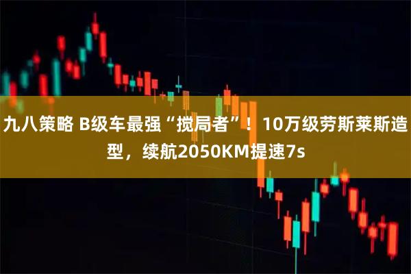 九八策略 B级车最强“搅局者”！10万级劳斯莱斯造型，续航2050KM提速7s