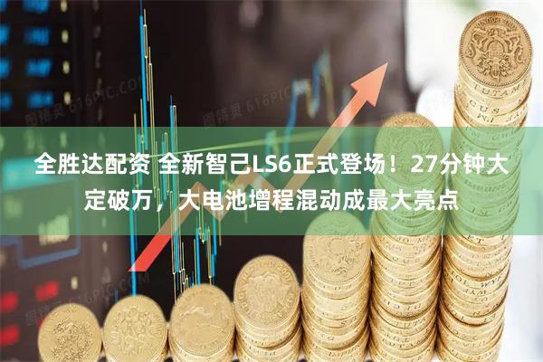 全胜达配资 全新智己LS6正式登场！27分钟大定破万，大电池增程混动成最大亮点