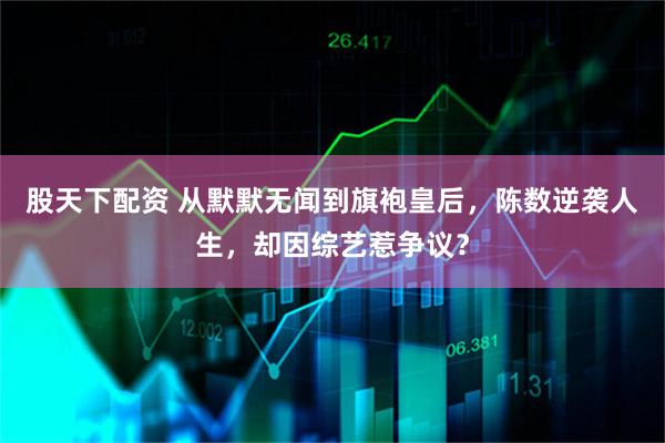 股天下配资 从默默无闻到旗袍皇后，陈数逆袭人生，却因综艺惹争议？