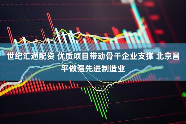 世纪汇通配资 优质项目带动骨干企业支撑 北京昌平做强先进制造业