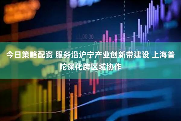 今日策略配资 服务沿沪宁产业创新带建设 上海普陀深化跨区域协作