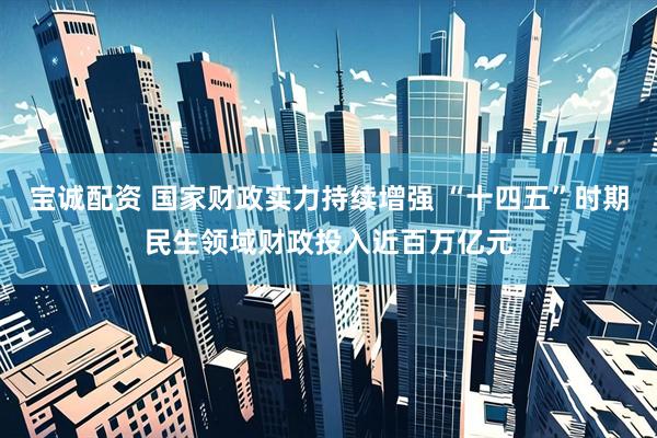 宝诚配资 国家财政实力持续增强 “十四五”时期民生领域财政投入近百万亿元