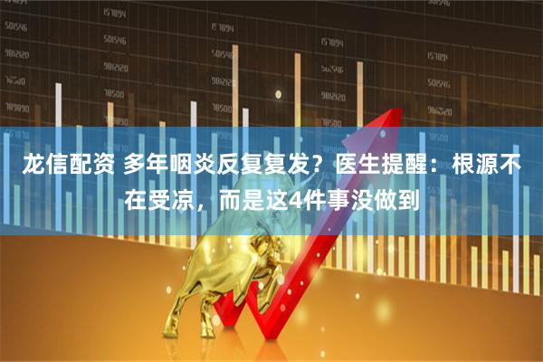 龙信配资 多年咽炎反复复发？医生提醒：根源不在受凉，而是这4件事没做到