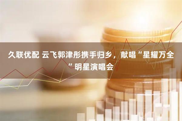 久联优配 云飞郭津彤携手归乡，献唱“星耀万全”明星演唱会