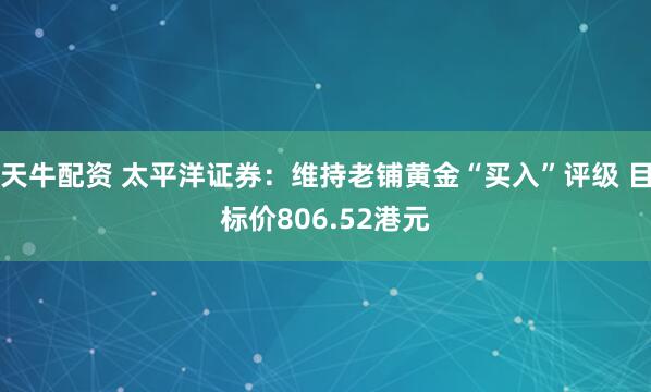 天牛配资 太平洋证券：维持老铺黄金“买入”评级 目标价806.52港元