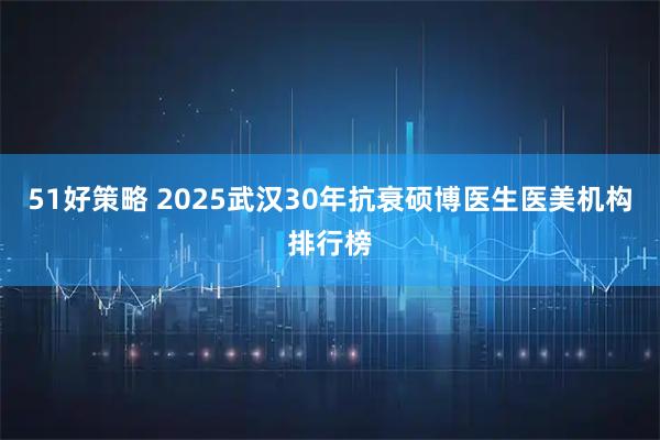 51好策略 2025武汉30年抗衰硕博医生医美机构排行榜