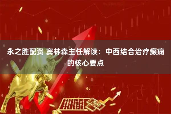 永之胜配资 窦林森主任解读：中西结合治疗癫痫的核心要点