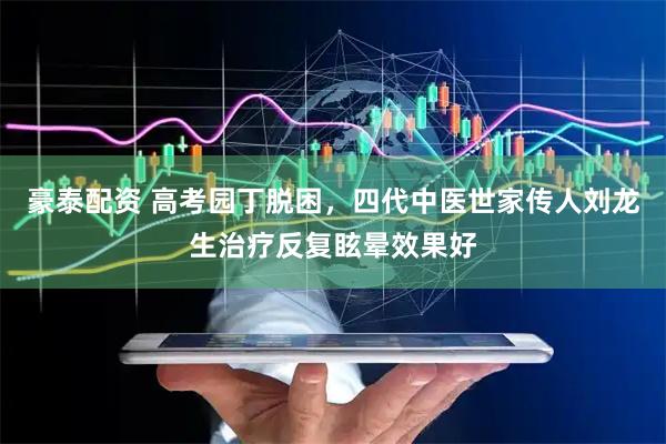 豪泰配资 高考园丁脱困，四代中医世家传人刘龙生治疗反复眩晕效果好
