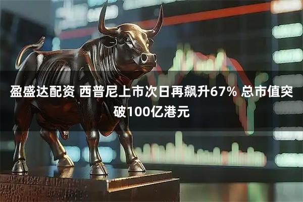 盈盛达配资 西普尼上市次日再飙升67% 总市值突破100亿港元