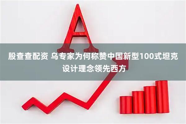 股查查配资 乌专家为何称赞中国新型100式坦克 设计理念领先西方