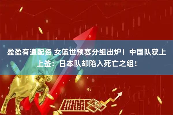 盈盈有道配资 女篮世预赛分组出炉！中国队获上上签：日本队却陷入死亡之组！