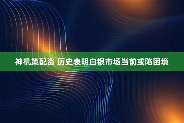 神机策配资 历史表明白银市场当前或陷困境