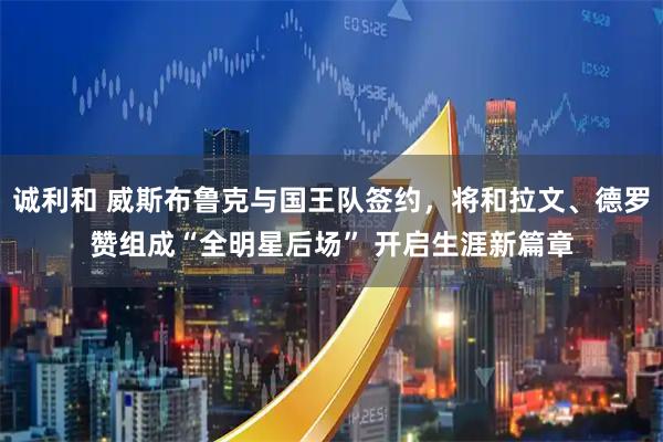 诚利和 威斯布鲁克与国王队签约，将和拉文、德罗赞组成“全明星后场” 开启生涯新篇章