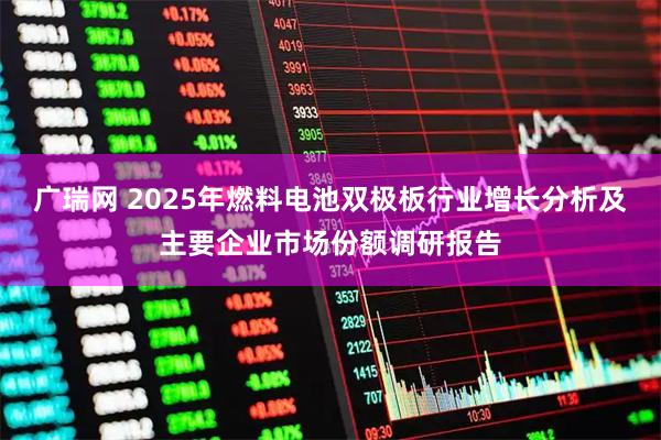广瑞网 2025年燃料电池双极板行业增长分析及主要企业市场份额调研报告