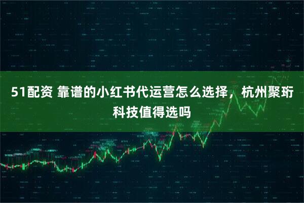 51配资 靠谱的小红书代运营怎么选择，杭州聚珩科技值得选吗