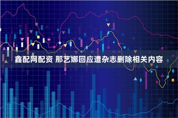 鑫配网配资 那艺娜回应遭杂志删除相关内容