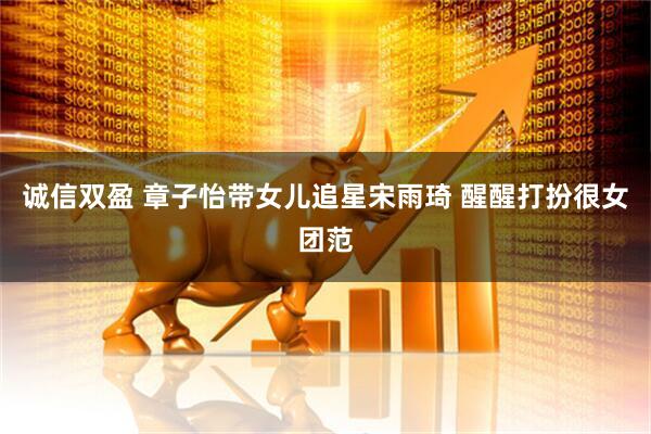 诚信双盈 章子怡带女儿追星宋雨琦 醒醒打扮很女团范