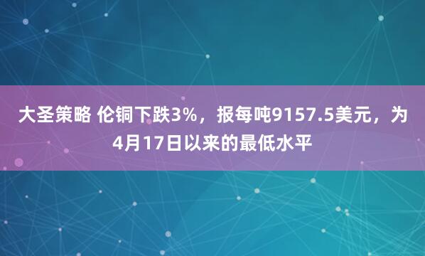 大圣策略 伦铜下跌3%，报每吨9157.5美元，为4月17日以来的最低水平