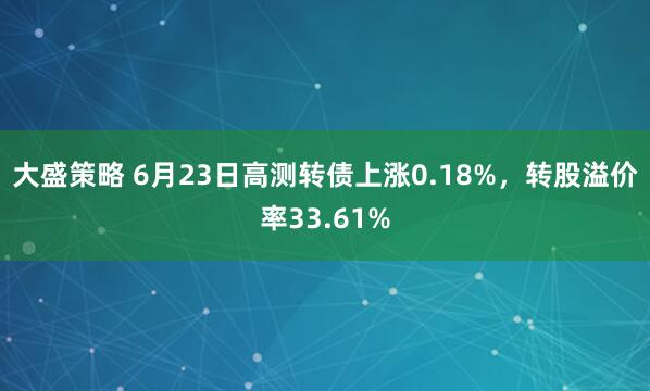 大盛策略 6月23日高测转债上涨0.18%，转股溢价率33.61%