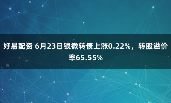 好易配资 6月23日银微转债上涨0.22%，转股溢价率65.55%
