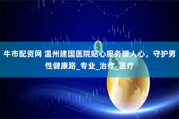 牛市配资网 温州建国医院贴心服务暖人心，守护男性健康路_专业_治疗_医疗