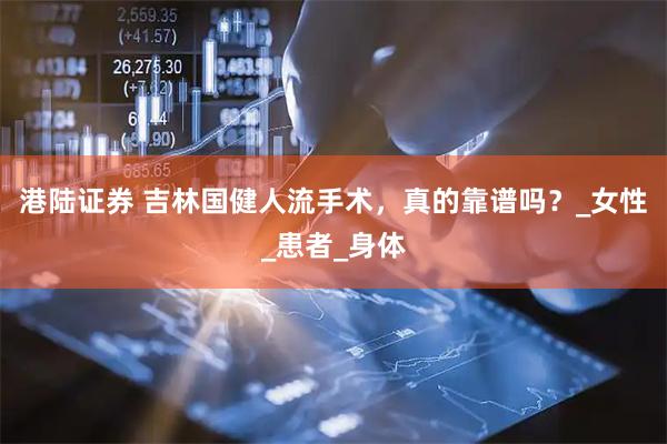 港陆证券 吉林国健人流手术，真的靠谱吗？_女性_患者_身体