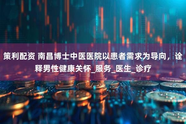 策利配资 南昌博士中医医院以患者需求为导向，诠释男性健康关怀_服务_医生_诊疗