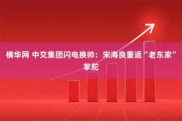 横华网 中交集团闪电换帅：宋海良重返“老东家”掌舵