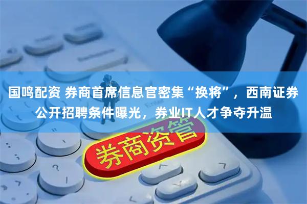 国鸣配资 券商首席信息官密集“换将”，西南证券公开招聘条件曝光，券业IT人才争夺升温