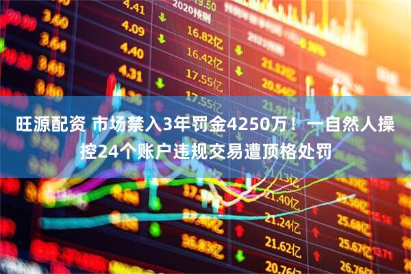 旺源配资 市场禁入3年罚金4250万！一自然人操控24个账户违规交易遭顶格处罚