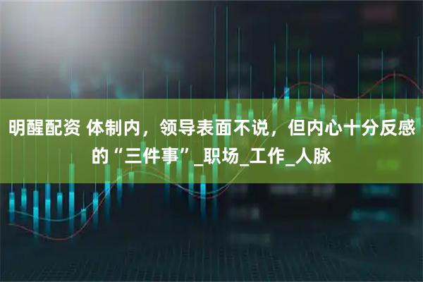 明醒配资 体制内，领导表面不说，但内心十分反感的“三件事”_职场_工作_人脉