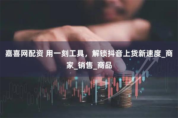 嘉喜网配资 用一刻工具,解锁抖音上货新速度_商家_销售_商品