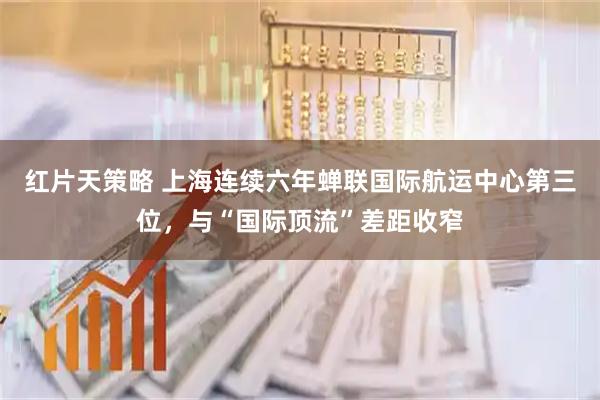 红片天策略 上海连续六年蝉联国际航运中心第三位，与“国际顶流”差距收窄