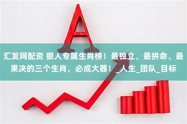 汇发网配资 狠人专属生肖榜！最独立、最拼命、最果决的三个生肖，必成大器！_人生_团队_目标
