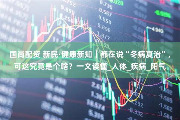 国尚配资 新民·健康新知｜都在说“冬病夏治”，可这究竟是个啥？一文读懂_人体_疾病_阳气