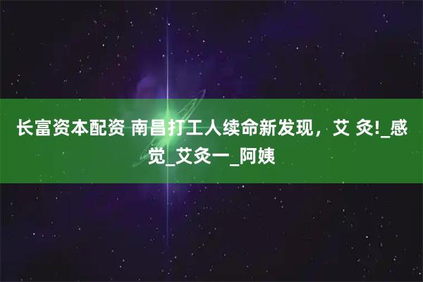 长富资本配资 南昌打工人续命新发现，艾 灸!_感觉_艾灸一_阿姨