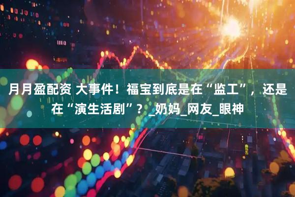 月月盈配资 大事件！福宝到底是在“监工”，还是在“演生活剧”？_奶妈_网友_眼神