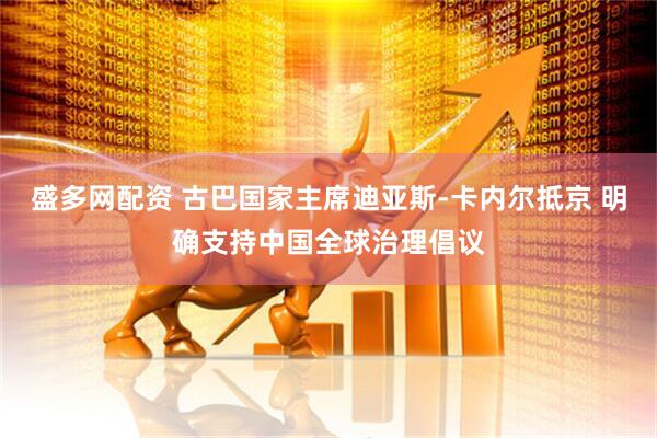 盛多网配资 古巴国家主席迪亚斯-卡内尔抵京 明确支持中国全球治理倡议