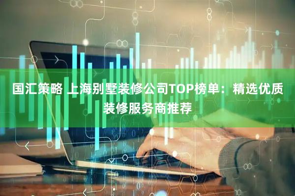 国汇策略 上海别墅装修公司TOP榜单：精选优质装修服务商推荐